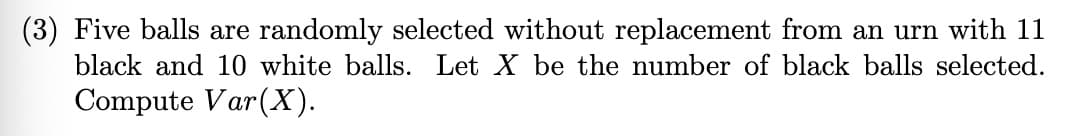 (3) Five balls are randomly selected without replacement from an urn with 11
black and 10 white balls. Let X be the number of black balls selected.
Compute Var (X).