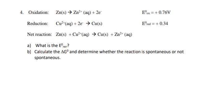 4. Oxidation:
Zn(s) → Zn2+ (aq) + 2e
E°ox = + 0.76V
Reduction:
Cu²*(aq) + 2e → Cu(s)
E'red = + 0.34
Net reaction: Zn(s) + Cu²*(aq) → Cu(s) + Zn²* (aq)
a) What is the E°xn?
b) Calculate the AG° and determine whether the reaction is spontaneous or not
spontaneous.
