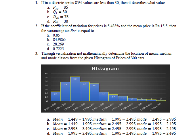 1. If in a discrete series 85% values are less than 30, then it describes what value
a. P20 = 85
b. Q1 = 30
c. Da5 = 75
d. Pas = 30
2. If the coefficient of variation for prices is 5.483% and the mean price is Rs 15.5, then
the variance price Rs² is equal to
a. 0.85
b. 84.9865
c. 28.269
d. 0.7225
3. Through visualization not mathematically determine the location of mean, median
and mode classes from the given Histogram of Prices of 300 cars.
Histogram
70
GO
so
62
40
48
49
45
30
20
24
10
23
17
13
095-1.495
195-2.495
2.9953.495
3995-4.95
5956.495
а. Мean 3D 1.449— 1.995, теdian
b. Мean 3D 1.449— 1.995, тedia %3D 2.495 — 2.995, тоde %3D 1.995 — 2.495
c. Mean = 2.995 – 3.495, median = 2.495 – 2.995, mode = 1.995 – 2.495
d. Mean = 1.995 – 2.495, median = 1.995 – 2.495, mode = 1.995 – 2.495
1.995 – 2.495, mode = 2.495 – 2.995
