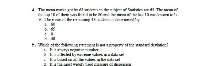 4. The mean marks got by 68 students in the subject of Statistics are 65. The mean of
the top 10 of them was found to be 80 and the mean of the last 10 was known to be
50. The mean of the remaining 48 students is determined by
а. 60
b. 65
с. о
d. 48
5. Which of the following statement is not a property of the standard deviation?
a. It is always negative number
b. It is affected by extreme values in a data set
c. It is based on all the values in the data set
d. It is the most widely used measure of dispersion
