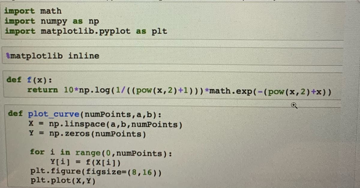 import math
import numpy as np
import matplotlib.pyplot as plt
matplotlib inline
def f(x):
return 10*np.log(1/((pow (x, 2)+1))) *math.exp(-(pow(x, 2)+x))
def plot_curve (numPoints, a,b):
X = np.linspace(a, b, numPoints)
Y = np.zeros (numPoints)
for i in range (0, numPoints):
f(x[i])
Y[i]
plt.figure(figsize=(8,16))
=
plt.plot(X,Y)