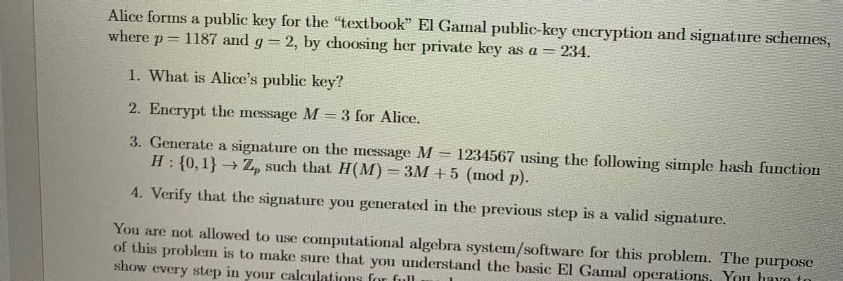 Alice forms a public key for the "textbook" El Gamal public-key encryption and signature schemes,
where p
P =
1187 and g = 2, by choosing her private key as a = 234.
1. What is Alice's public key?
2. Encrypt the message M = 3 for Alice.
3. Generate a signature on the message M
H: {0, 1} → Z, such that H(M) = 3M +5 (mod p).
1234567 using the following simple hash function
4. Verify that the signature you generated in the previous step is a valid signature.
impan
You are not allowed to use computational algebra system/software for this problem. The purpose
of this problem is to make sure that you understand the basic El Gamal operations, You have to
show every step in your calculations for full