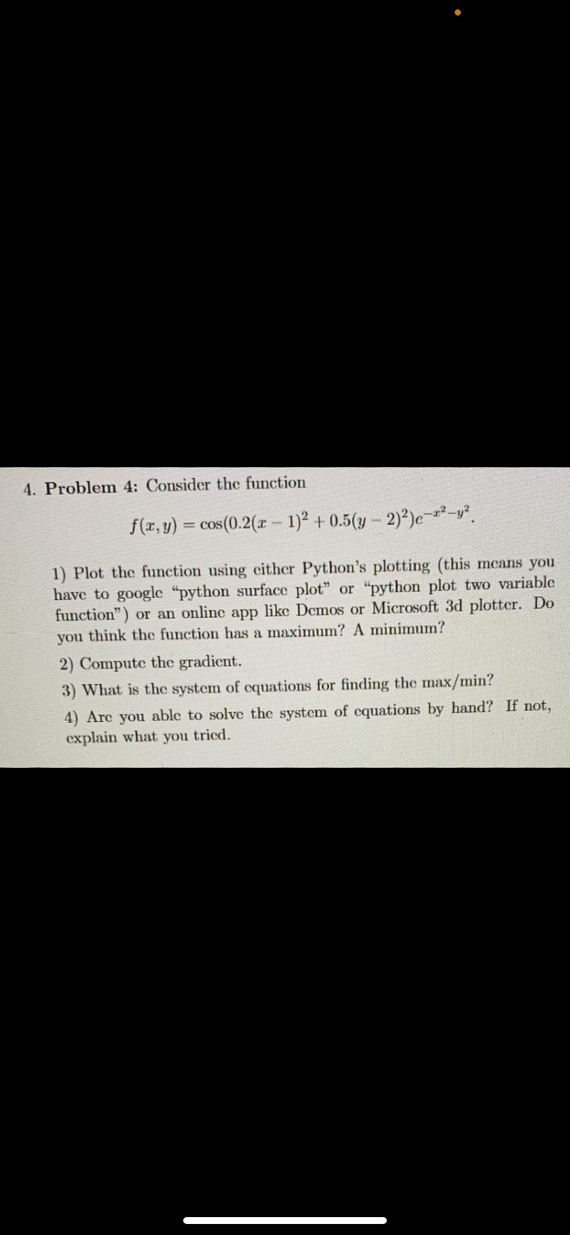 4. Problem 4: Consider the function
f(x, y) = cos(0.2(x − 1)² + 0.5(y-2)²)e-¹²-y².
1) Plot the function using either Python's plotting (this means you
have to google "python surface plot" or "python plot two variable
function") or an online app like Demos or Microsoft 3d plotter. Do
you think the function has a maximum? A minimum?
2) Compute the gradient.
3) What is the system of equations for finding the max/min?
4) Are you able to solve the system of equations by hand? If not,
explain what you tried.