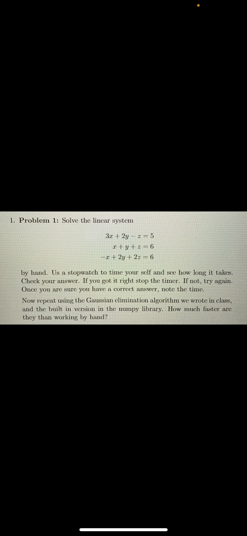 1. Problem 1: Solve the linear system
3x + 2yz = 5
x+y+z=6
-x+2y + 2z = 6
by hand. Us a stopwatch to time your self and see how long it takes.
Check your answer. If you got it right stop the timer. If not, try again.
Once you are sure you have a correct answer, note the time.
Now repeat using the Gaussian elimination algorithm we wrote in class,
and the built in version in the numpy library. How much faster are
they than working by hand?