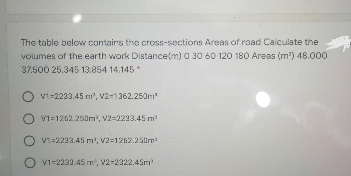 The table below contains the cross-sections Areas of road Calculate the
volumes of the earth work Distance(m) 0 30 60 120 180 Areas (m?) 48.00O
37.500 25.345 13.854 14.145 *
O V1=2233.45 m3, V2=1362.250m3
O V1=1262.250m3, V2=2233.45 m3
O V1=2233.45 m3, V2=1262.250m3
O V1=2233.45 m3, V2=2322.45m3
