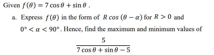 Given f(0) = 7 cos 0 + sin 0.
%3D
a. Express f(0) in the form of R cos (0 – a) for R > 0 and
0° < a < 90°. Hence, find the maximum and minimum values of
7 cos 0 + sin 0 – 5
