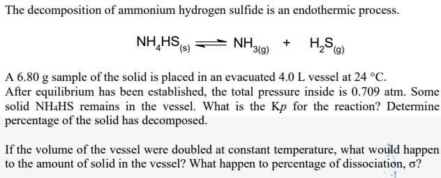 The decomposition of ammonium hydrogen sulfide is an endothermic process.
NH,HS
NH,
H,S)
+
'3(g)
(g)
A 6.80 g sample of the solid is placed in an evacuated 4.0 L vessel at 24 °C.
After equilibrium has been established, the total pressure inside is 0.709 atm. Some
solid NH4HS remains in the vessel. What is the Kp for the reaction? Determine
percentage of the solid has decomposed.
If the volume of the vessel were doubled at constant temperature, what would happen
to the amount of solid in the vessel? What happen to percentage of dissociation, ơ?
