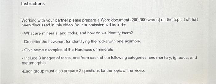 Instructions
Working with your partner please prepare a Word document (200-300 words) on the topic that has
been discussed in this video. Your submission will include:
- What are minerals, and rocks, and how do we identify them?
- Describe the flowchart for identifying the rocks with one example.
- Give some examples of the Hardness of minerals
- Include 3 images of rocks, one from each of the following categories: sedimentary, igneous, and
metamorphic.
-Each group must also prepare 2 questions for the topic of the video.