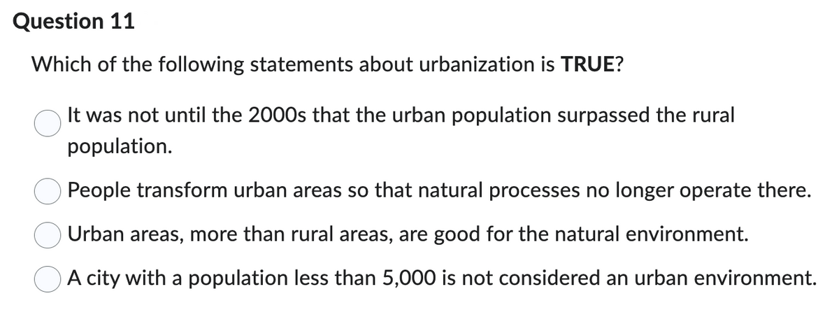 Question 11
Which of the following statements about urbanization is TRUE?
It was not until the 2000s that the urban population surpassed the rural
population.
People transform urban areas so that natural processes no longer operate there.
Urban areas, more than rural areas, are good for the natural environment.
A city with a population less than 5,000 is not considered an urban environment.