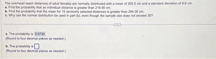 The overhead reach distances of adult females are normally distributed with a mean of 205.5 cm and a standard deviation of 8.6 cm.
a. Find the probability that an individual distance is greater than 218.00 cm.
b. Find the probability that the mean for 15 randomly selected distances is greater than 204.00 cm.
c. Why can the normal distribution be used in part (b), even though the sample size does not exceed 30?
a. The probability is 0.0730
(Round to four decimal places as needed.)
b. The probability is
(Round to four decimal places as needed.)