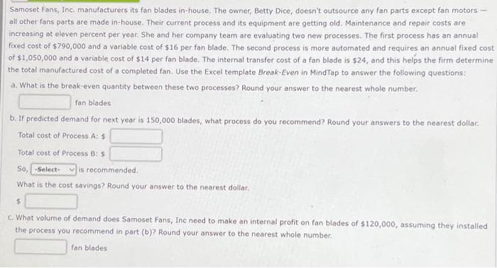 Samoset Fans, Inc. manufacturers its fan blades in-house. The owner, Betty Dice, doesn't outsource any fan parts except fan motors -
all other fans parts are made in-house. Their current process and its equipment are getting old. Maintenance and repair costs are
increasing at eleven percent per year. She and her company team are evaluating two new processes. The first process has an annual
fixed cost of $790,000 and a variable cost of $16 per fan blade. The second process is more automated and requires an annual fixed cost
of $1,050,000 and a variable cost of $14 per fan blade. The internal transfer cost of a fan blade is $24, and this helps the firm determine
the total manufactured cost of a completed fan. Use the Excel template Break-Even in MindTap to answer the following questions:
a. What is the break-even quantity between these two processes? Round your answer to the nearest whole number.
fan blades
b. If predicted demand for next year is 150,000 blades, what process do you recommend? Round your answers to the nearest dollar.
Total cost of Process A: $
Total cost of Process B: $
So, -Select- is recommended.
What is the cost savings? Round your answer to the nearest dollar.
$
c. What volume of demand does Samoset Fans, Inc need to make an internal profit on fan blades of $120,000, assuming they installed
the process you recommend in part (b)? Round your answer to the nearest whole number.
fan blades