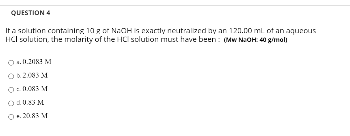 QUESTION 4
If a solution containing 10 g of NaOH is exactly neutralized by an 120.00 mL of an aqueous
HCl solution, the molarity of the HCl solution must have been : (Mw NaOH: 40 g/mol)
O a. 0.2083 M
O b. 2.083 M
Ос. 0.083 М
O d. 0.83 M
Ое. 20.83 М
