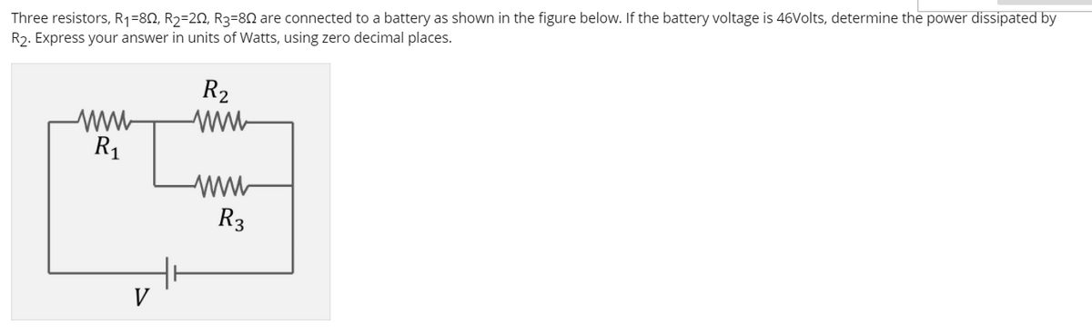 Three resistors, R1=80, R2=20, R3=80 are connected to a battery as shown in the figure below. If the battery voltage is 46Volts, determine the power dissipated by
R2. Express your answer in units of Watts, using zero decimal places.
R2
ww
R1
R3
V
