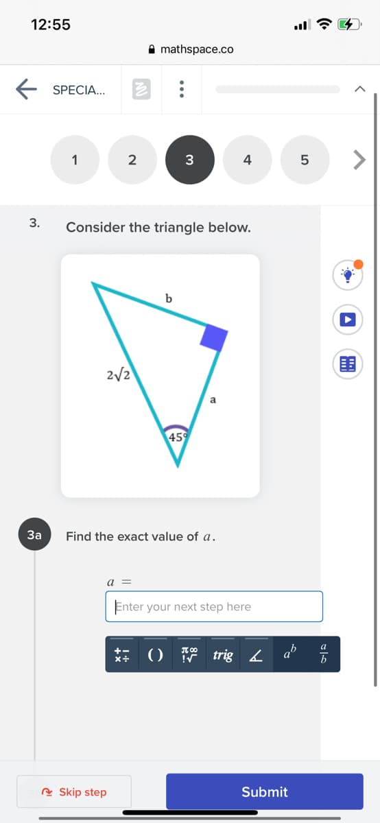 12:55
A mathspace.co
E SPECIA.
1
2
3
4
5
3.
Consider the triangle below.
b
2/2
a
45
За
Find the exact value of a.
a =
Enter your next step here
ab
+-
trig 2
R Skip step
Submit
