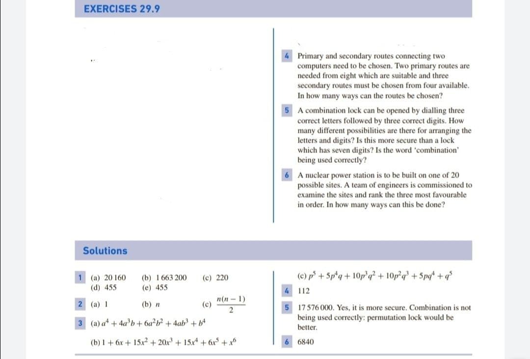 EXERCISES 29.9
Primary and secondary routes connecting two
computers need to be chosen. Two primary routes are
needed from eight which are suitable and three
secondary routes must be chosen from four available.
In how many ways can the routes be chosen?
5 A combination lock can be opened by dialling three
correct letters followed by three correct digits. How
many different possibilities are there for arranging the
letters and digits? Is this more secure than a lock
which has seven digits? Is the word 'combination'
being used correctly?
A nuclear power station is to be built on one of 20
possible sites. A team of engineers is commissioned to
examine the sites and rank the three most favourable
in order. In how many ways can this be done?
Solutions
(c) p+ 5p*q+ 10p'q² + 10p²q +5pq +q°
1 (a) 20 160
(d) 455
(b) 1 663 200
(c) 220
(e) 455
4 112
2 (а) 1
п(п — 1)
(c)
(b) п
17576 000. Yes, it is more secure. Combination is not
3 (a) at + 4a b+ 6a b? + 4ab +b4
being used correctly: permutation lock would be
better.
(b) 1 + 6x + 15x2 + 20x + 15x + 6x + x
6840
