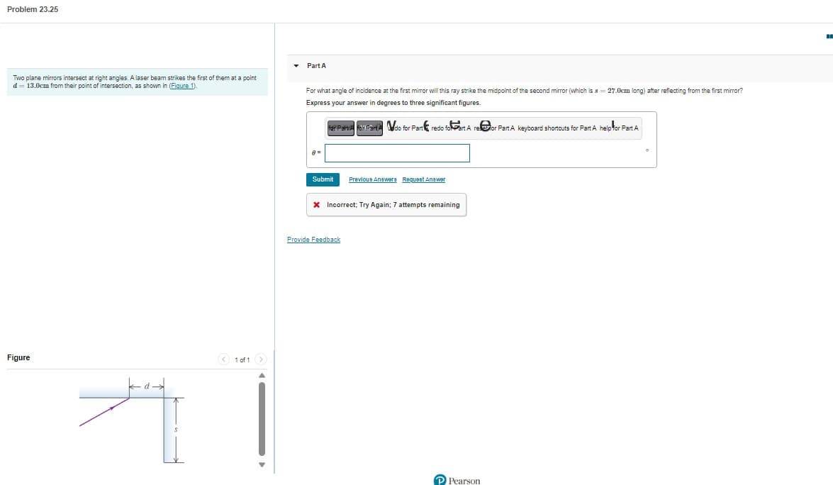 Problem 23.25
Two plane mirrors intersect at right angles. A laser beam strikes the first of them at a point
d = 13.0cm from their point of intersection, as shown in (Figure 1).
Figure
A
< 1 of 1 >
▾ Part A
For what angle of incidence at the first mirror will this ray strike the midpoint of the second mirror (which is 8 = 27.0cm long) after reflecting from the first mirror?
Express your answer in degrees to three significant figures.
for Paine for Fando for Part redo foart A re
8=
Submit
Previous Answers Request Answer
* Incorrect; Try Again; 7 attempts remaining
Provide Feedback
Pearson
Part A keyboard shortcuts for Part A help for Part A