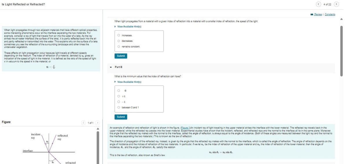 Is Light Reflected or Refracted?
When light propagates through two adjacent materials that have different optical properties,
some interesting phenomena occur at the interface separating the two materials. For
example, consider a ray of light that travels from air into the water of a lake. As the ray
strikes the air-water interface (the surface of the lake), it is partly reflected back into the air
and partly refracted or transmitted into the water. This explains why on the surface of a lake
sometimes you see the reflection of the surrounding landscape and other times the
underwater vegetation.
These effects on light propagation occur because light travels at different speeds
depending on the medium. The index of refraction of a material, denoted by n. gives an
indication of the speed of light in the material. It is defined as the ratio of the speed of light
e in vacuum to the speed in the material, or
n = {
Figure
incident
ray
interface.
€₂
reflected
ray
refracted
< 1 of 1 >
▾
When light propagates from a material with a given index of refraction into a material with a smaller index of refraction, the speed of the light
▸ View Available Hint(s)
O
increases.
O decreases.
O remains constant.
Submit
Part B
What is the minimum value that the index of refraction can have?
▸ View Available Hint(s)
O 0
O +1
O -1
O
between 0 and 1
Submit
4 of 22
An example of reflection and refraction of light is shown in the figure. (Figure 1)An incident ray of light travelling in the upper material strikes the interface with the lower material. The reflected ray travels back in the
upper material, while the refracted ray passes into the lower material. Experimental studies have shown that the incident, reflected, and refracted rays and the normal to the interface all lie in the same plane. Moreover,
the angle that the reflected ray makes with the normal to the interface, called the angle of reflection, is always equal to the angle of incidence. (Both of these angles are measured between the light ray and the normal to
the interface separating the two materials.) This is known as the law of reflection.
This is the law of refraction, also known as Snell's law.
Review | Constants
The direction of propagation of the refracted ray, instead, is given by the angle that the refracted ray makes with the normal to the interface, which is called the angle of refraction. The angle of refraction depends on the
angle of incidence and the indices of refraction of the two materials. In particular, if we let my be the index of refraction of the upper material and the index of refraction of the lower material, then the angle of
incidence, 8₁, and the angle of refraction, 2, satisfy the relation
n₁ sin ₁ = n₂ sin 02.