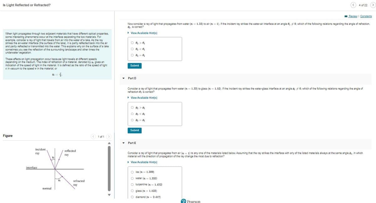 Is Light Reflected or Refracted?
When light propagates through two adjacent materials that have different optical properties,
some interesting phenomena occur at the interface separating the two materials. For
example, consider a ray of light that travels from air into the water of a lake. As the ray
strikes the air-water interface (the surface of the lake), it is partly reflected back into the air
and partly refracted or transmitted into the water. This explains why on the surface of a lake
sometimes you see the reflection of the surrounding landscape and other times the
underwater vegetation.
These effects on light propagation occur because light travels at different speeds
depending on the medium. The index of refraction of a material, denoted by n. gives an
indication of the speed of light in the material. It is defined as the ratio of the speed of light
e in vacuum to the speed in the material, or
Figure
incident.
ray
interface
normal
n=
등.
62
reflected
ray
refracted
ray
< 1 of 1 >
▾
Review | Constants
Now consider a ray of light that propagates from water (n = 1.33) to air (n = 1). If the incident ray strikes the water-air interface at an angle 0, 0, which of the following relations regarding the angle of refraction,
8₂, is correct?
▸ View Available Hint(s)
8₂ > 0₁
O 0₂ <0₂
0
8₂=0₁
Submit
▾ Part D
Consider a ray of light that propagates from water (n = 1.33) to glass (n = 1.52). If the incident ray strikes the water-glass interface at an angle 0, 0, which of the following relations regarding the angle of
refraction is correct?
▸ View Available Hint(s)
0₂ > 0₁
O 02₂ 0₂
O 0₁
62 = 01
Submit
Part E
4 of 22 >
Consider a ray of light that propagates from air (n = 1) to any one of the materials listed below. Assuming that the ray strikes the interface with any of the listed materials always at the same angle 8₁, in which
material will the direction of propagation of the ray change the most due to refraction?
▸ View Available Hint(s)
ice (n = 1.309)
O water (n = 1.333)
O turpentine (n = 1.472)
Oglass (n = 1.523)
O diamond (2=2.417)
P Pearson