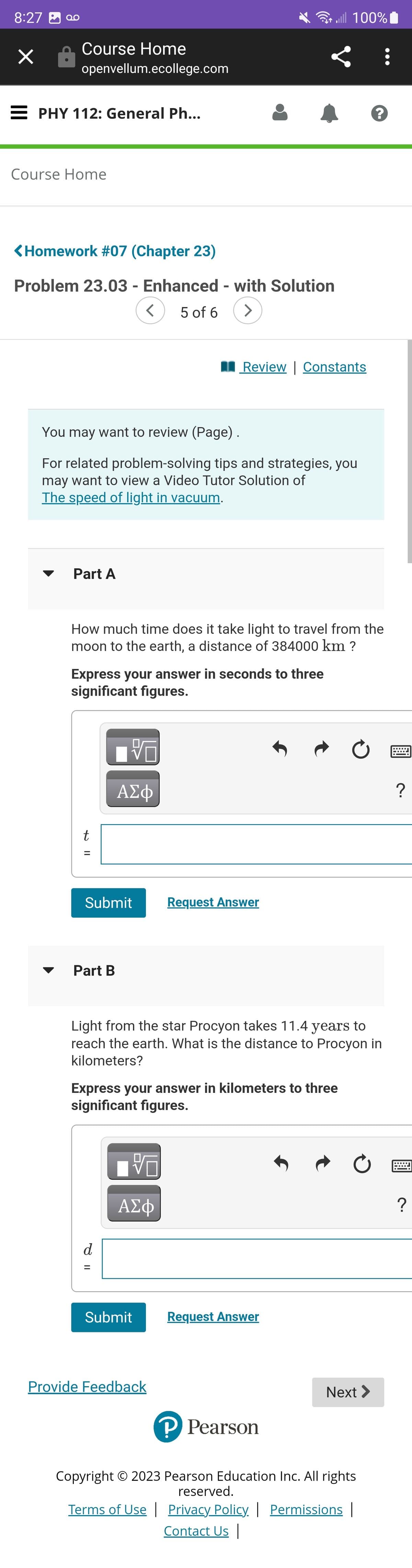 ܩܘ 3 8:27
×
Course Home
openvellum.ecollege.com
EPHY 112: General Ph...
Course Home
<Homework #07 (Chapter 23)
Problem 23.03 - Enhanced - with Solution
5 of 6
>
Part A
You may want to review (Page).
For related problem-solving tips and strategies, you
may want to view a Video Tutor Solution of
The speed of light in vacuum.
t
Express your answer in seconds to three
significant figures.
||
=
How much time does it take light to travel from the
moon to the earth, a distance of 384000 km ?
Submit
Part B
<
V
ΑΣΦ
d
=
Review | Constants
Express your answer in kilometers to three
significant figures.
VO
ΑΣΦ
Submit
all 100%
Light from the star Procyon takes 11.4 years to
reach the earth. What is the distance to Procyon in
kilometers?
Request Answer
Provide Feedback
Request Answer
Ć
Ć
:
Next >
?
P Pearson
Copyright © 2023 Pearson Education Inc. All rights
reserved.
Terms of Use | Privacy Policy | Permissions |
Contact Us |
?
?