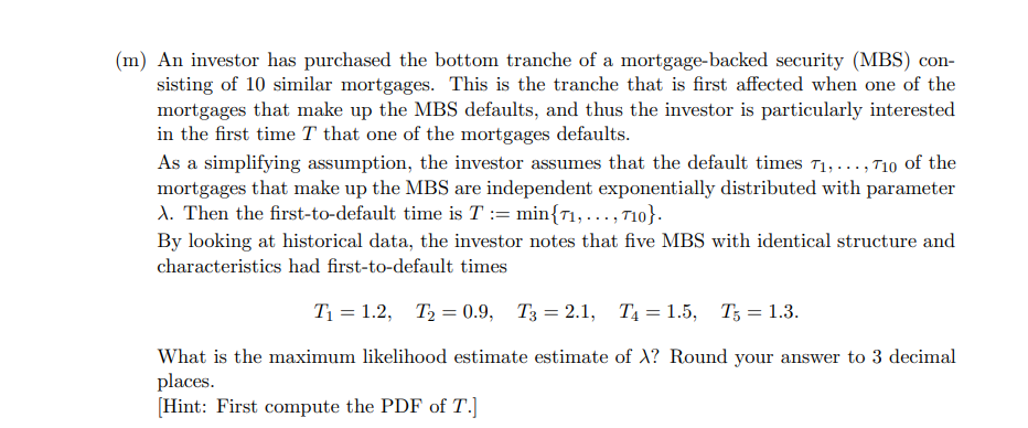 (m) An investor has purchased the bottom tranche of a mortgage-backed security (MBS) con-
sisting of 10 similar mortgages. This is the tranche that is first affected when one of the
mortgages that make up the MBS defaults, and thus the investor is particularly interested
in the first time T that one of the mortgages defaults.
As a simplifying assumption, the investor assumes that the default times 71, ..., 710 of the
mortgages that make up the MBS are independent exponentially distributed with parameter
A. Then the first-to-default time is T = min{71,..., 710}.
By looking at historical data, the investor notes that five MBS with identical structure and
characteristics had first-to-default times
T₁ = 1.2, T2=0.9, T3 = 2.1, T₁ = 1.5, T5 = 1.3.
What is the maximum likelihood estimate estimate of X? Round your answer to 3 decimal
places.
[Hint: First compute the PDF of T.]