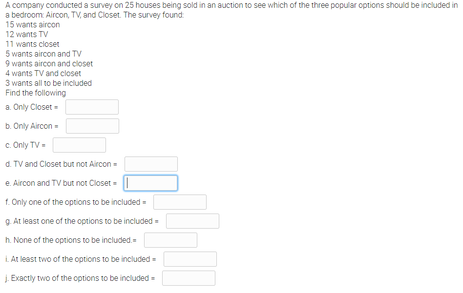 A company conducted a survey on 25 houses being sold in an auction to see which of the three popular options should be included in
a bedroom: Aircon, TV, and Closet. The survey found:
15 wants aircon
12 wants TV
11 wants closet
5 wants aircon and TV
9 wants aircon and closet
4 wants TV and closet
3 wants all to be included
Find the following
a. Only Closet =
b. Only Aircon =
c. Only TV =
d. TV and Closet but not Aircon =
e. Aircon and TV but not Closet =
f. Only one of the options to be included =
g. At least one of the options to be included =
%3!
h. None of the options to be included.=
i. At least two of the options to be included =
j. Exactly two of the options to be included =
