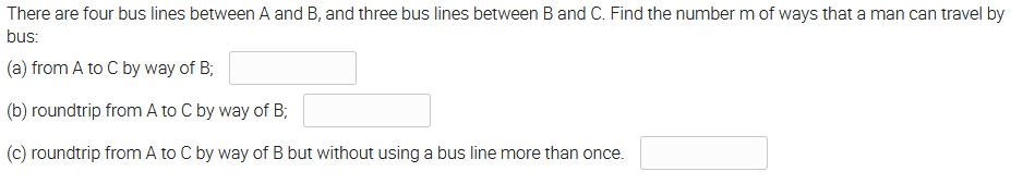 There are four bus lines between A and B, and three bus lines between B and C. Find the number m of ways that a man can travel by
bus:
(a) from A to C by way of B;
(b) roundtrip from A to C by way of B;
(c) roundtrip from A to C by way of B but without using a bus line more than once.
