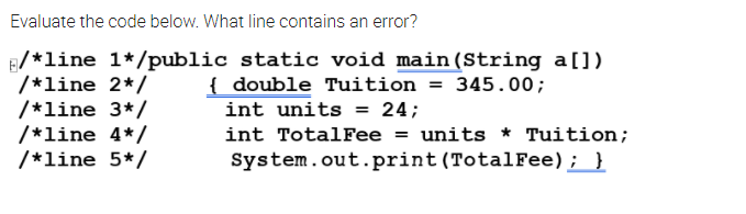 Evaluate the code below. What line contains an error?
E/*line 1*/public static void main (String a[])
/*line 2*/
/*line 3*/
/*line 4*/
/*line 5*/
{ double Tuition = 345.00;
int units = 24;
int TotalFee = units * Tuition;
System.out.print (TotalFee); }
