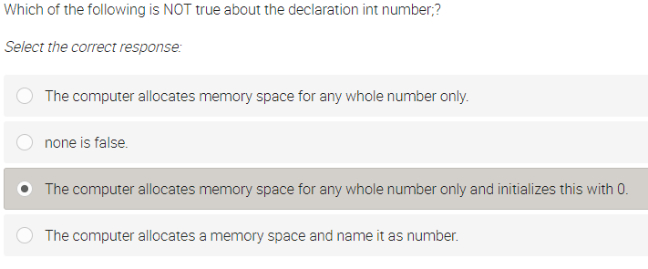 Which of the following is NOT true about the declaration int number;?
Select the correct response:
The computer allocates memory space for any whole number only.
none is false.
O The computer allocates memory space for any whole number only and initializes this with 0.
The computer allocates a memory space and name it as number.
