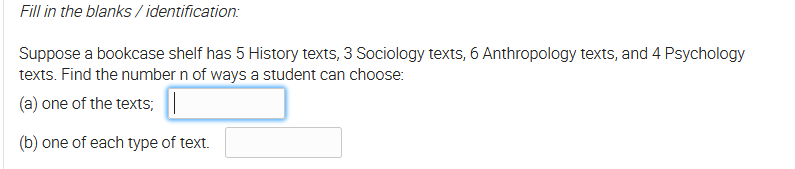 Fill in the blanks / identification:
Suppose a bookcase shelf has 5 History texts, 3 Sociology texts, 6 Anthropology texts, and 4 Psychology
texts. Find the number n of ways a student can choose:
(a) one of the texts;
(b) one of each type of text.
