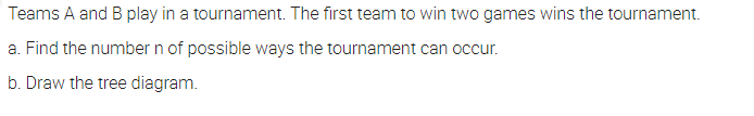 Teams A and B play in a tournament. The first team to win two games wins the tournament.
a. Find the number n of possible ways the tournament can occur.
b. Draw the tree diagram.
