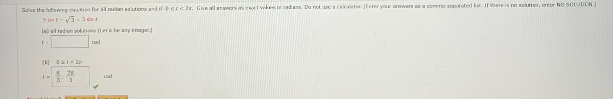 Solve the following equation for all radian solutions and if 0st< 2n. Give all answers as exact values in radians. Do not use a calculator. (Enter your answers as a comma-separated list. If there is no solution, enter NO SOLUTION.)
5 sin t - V3 = 3 sin t
(a) all radian solutions (Let k be any integer.)
t =
rad
(b) Ost<2n
гad
