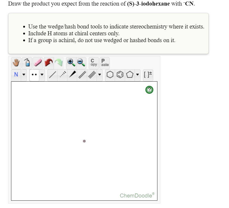 Draw the product you expect from the reaction of (S)-3-iodohexane with CN.
• Use the wedge/hash bond tools to indicate stereochemistry where it exists.
• Include H atoms at chiral centers only.
• If a group is achiral, do not use wedged or hashed bonds on it.
C P.
opy aste
ノ/
ChemDoodle
