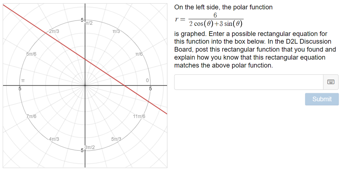 On the left side, the polar function
r =
2 cos(0)+3 sin(0)
is graphed. Enter a possible rectangular equation for
this function into the box below. In the D2L Discussion
Board, post this rectangular function that you found and
explain how you know that this rectangular equation
matches the above polar function.
5
HT/2
2TT/3
TT/3
5TT/6
TT/6,
TT
画
Submit
7T/6
11 Tт/6
4TT/3
5TT/3-
3TT/2
5-
