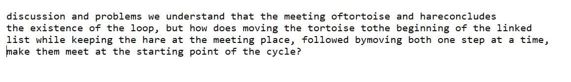 discussion and problems we understand that the meeting oftortoise and hareconcludes
the existence of the loop, but how does moving the tortoise tothe beginning of the linked
list while keeping the hare at the meeting place, followed bymoving both one step at a time,
make them meet at the starting point of the cycle?
