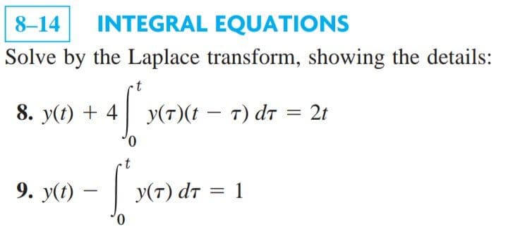 8-14
INTEGRAL EQUATIONS
Solve by the Laplace transform, showing the details:
8. y(t) + 4
y
(7)(t – T) dt = 2t
0.
9. y(t) – | y
У(т) dт %3D 1
0.
