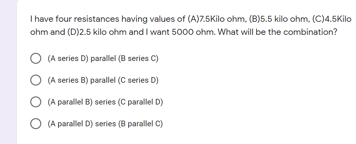 I have four resistances having values of (A)7.5Kilo ohm, (B)5.5 kilo ohm, (C)4.5Kilo
ohm and (D)2.5 kilo ohm and I want 5000 ohm. What will be the combination?
(A series D) parallel (B series C)
(A series B) parallel (C series D)
(A parallel B) series (C parallel D)
(A parallel D) series (B parallel C)
