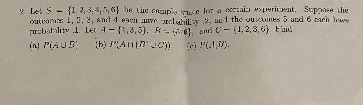 {1, 2, 3, 4, 5, 6} be the sample space for a certain experiment. Suppose the
outcomes 1, 2, 3, and 4 each have probability .2, and the outcomes 5 and 6 each have
probability .1. Let A = {1,3, 5}, B = {5;6}, and C = {1,2,3, 6}. Find
2. Let S =
(a) P(AU B)
(b) P(An(B°U C)
(c) P(A|B).
