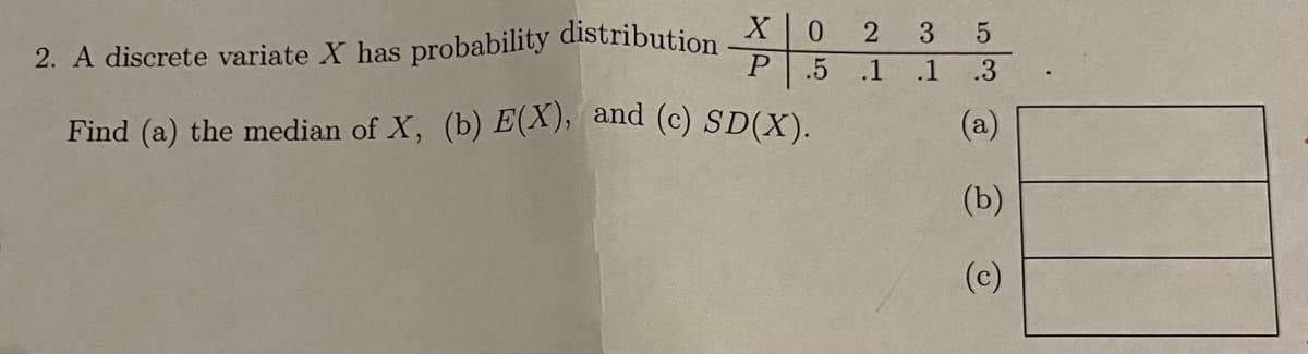 X 0
3.
2. A discrete variate X has probability distribution
.5
.1
.1
.3
Find (a) the median of X, (b) E(X), and (c) SD(X).
(a)
(b)
(c)
