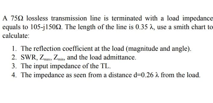 A 750 lossless transmission line is terminated with a load impedance
equals to 105-j1502. The length of the line is 0.35 A, use a smith chart to
calculate:
1. The reflection coefficient at the load (magnitude and angle).
2. SWR, Zmax, Zmin, and the load admittance.
3. The input impedance of the TL.
4. The impedance as seen from a distance d=0.26 2 from the load.
