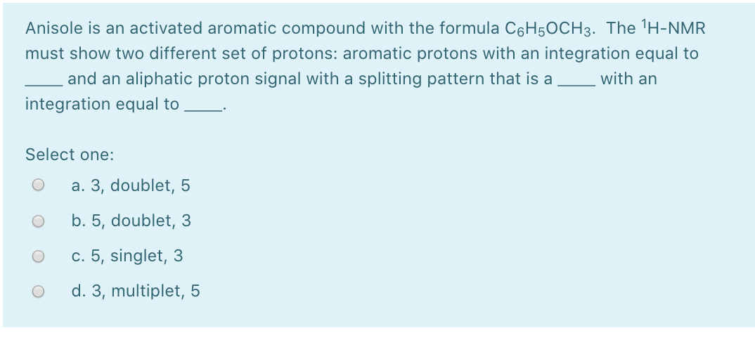 Anisole is an activated aromatic compound with the formula C6H5OCH3. The 'H-NMR
must show two different set of protons: aromatic protons with an integration equal to
and an aliphatic proton signal with a splitting pattern that is a
with an
integration equal to
Select one:
a. 3, doublet, 5
b. 5, doublet, 3
c. 5, singlet, 3
d. 3, multiplet, 5
