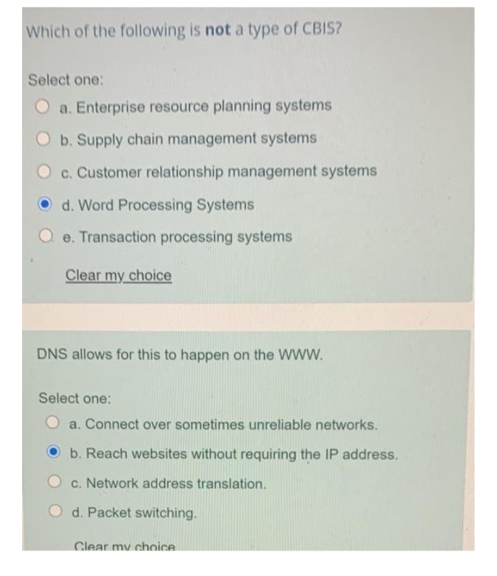 Which of the following is not a type of CBIS?
Select one:
O a. Enterprise resource planning systems
Ob. Supply chain management systems
c. Customer relationship management systems
O d. Word Processing Systems
e. Transaction processing systems
Clear my choice
DNS allows for this to happen on the WWW.
Select one:
O a. Connect over sometimes unreliable networks.
Ob. Reach websites without requiring the IP address.
c. Network address translation.
d. Packet switching.
Clear my choice.
