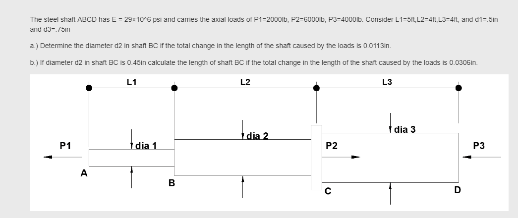 The steel shaft ABCD has E = 29x10^6 psi and carries the axial loads of P1=2000lb, P2=6000lb, P3=4000lb. Consider L1=5ft, L2=4ft,L3=4ft, and d1=.5in
and d3=.75in
a.) Determine the diameter d2 in shaft BC if the total change in the length of the shaft caused by the loads is 0.0113in.
b.) If diameter d2 in shaft BC is 0.45in calculate the length of shaft BC if the total change in the length of the shaft caused by the loads is 0.0306in
L1
L2
L3
| dia 3
dia 2
P1
1 dia 1
P2
P3
A
В
