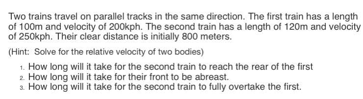 Two trains travel on parallel tracks in the same direction. The first train has a length
of 100m and velocity of 200kph. The second train has a length of 120m and velocity
of 250kph. Their clear distance is initially 800 meters.
(Hint: Solve for the relative velocity of two bodies)
1. How long will it take for the second train to reach the rear of the first
2. How long will it take for their front to be abreast.
3. How long will it take for the second train to fully overtake the first.
