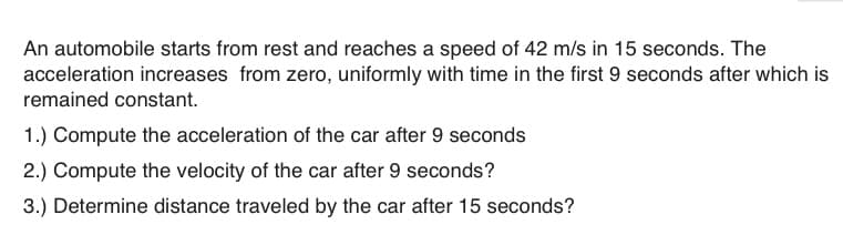 An automobile starts from rest and reaches a speed of 42 m/s in 15 seconds. The
acceleration increases from zero, uniformly with time in the first 9 seconds after which is
remained constant.
1.) Compute the acceleration of the car after 9 seconds
2.) Compute the velocity of the car after 9 seconds?
3.) Determine distance traveled by the car after 15 seconds?
