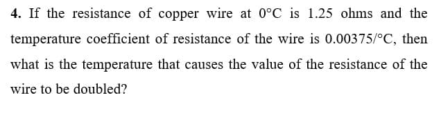 4. If the resistance of copper wire at 0°C is 1.25 ohms and the
temperature coefficient of resistance of the wire is 0.00375/°C, then
what is the temperature that causes the value of the resistance of the
wire to be doubled?