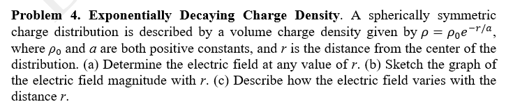 Problem 4. Exponentially Decaying Charge Density. A spherically symmetric
charge distribution is described by a volume charge density given by p = Poe-"/a,
where po and a are both positive constants, and r is the distance from the center of the
distribution. (a) Determine the electric field at any value of r. (b) Sketch the graph of
the electric field magnitude with r. (c) Describe how the electric field varies with the
distance r.
