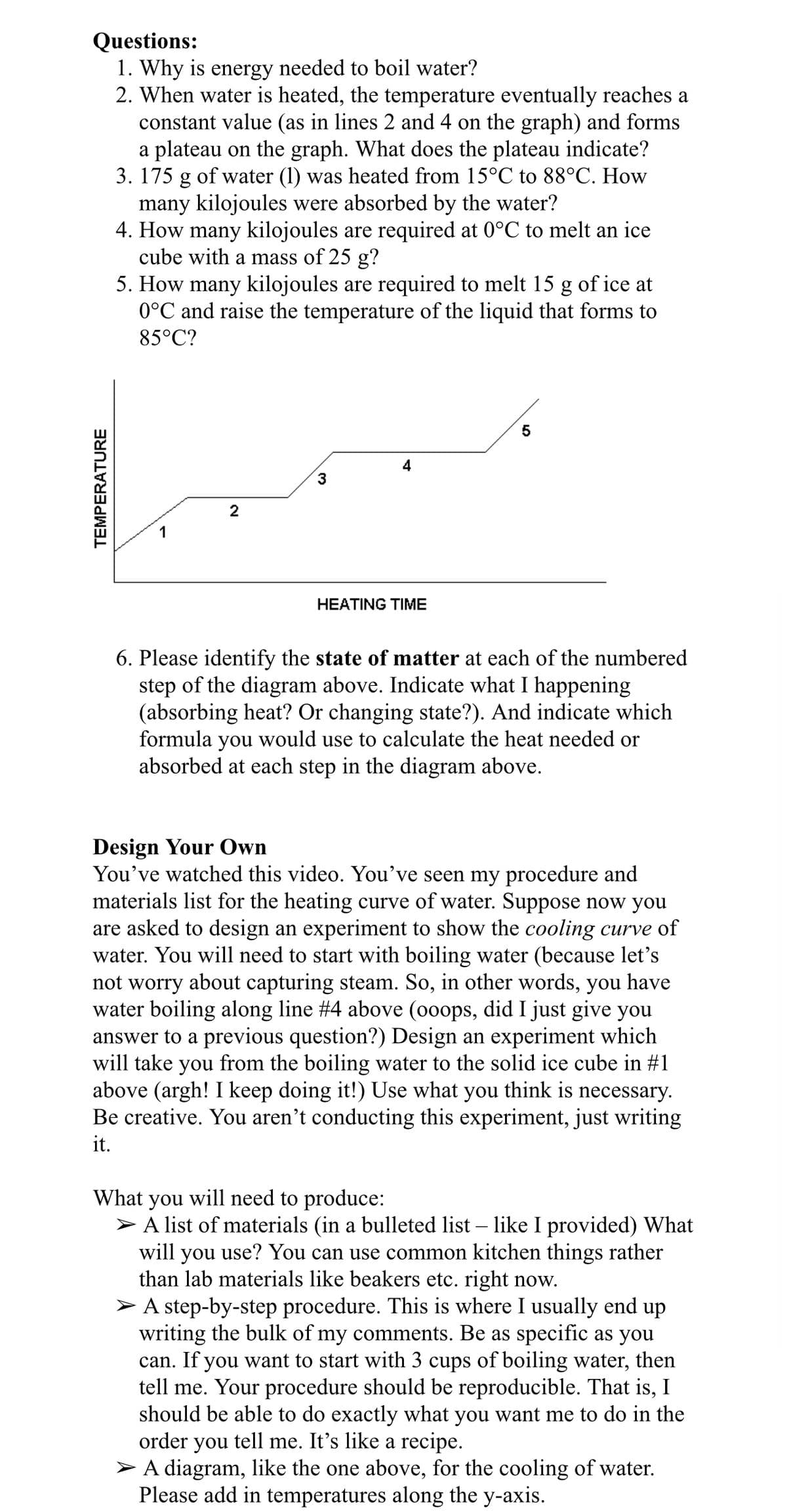 Questions:
1. Why is energy needed to boil water?
2. When water is heated, the temperature eventually reaches a
constant value (as in lines 2 and 4 on the graph) and forms
a plateau on the graph. What does the plateau indicate?
3. 175 g of water (1) was heated from 15°C to 88°C. How
many kilojoules were absorbed by the water?
4. How many kilojoules are required at 0°C to melt an ice
cube with a mass of 25 g?
5. How many kilojoules are required to melt 15 g of ice at
0°C and raise the temperature of the liquid that forms to
85°C?
3
2
HEATING TIME
6. Please identify the state of matter at each of the numbered
step of the diagram above. Indicate what I happening
(absorbing heat? Or changing state?). And indicate which
formula
you
would use to calculate the heat needed or
absorbed at each step in the diagram above.
Design Your Own
You've watched this video. You've seen my procedure and
materials list for the heating curve of water. Suppose now you
are asked to design an experiment to show the cooling curve of
water. You will need to start with boiling water (because let's
not worry about capturing steam. So, in other words, you have
water boiling along line #4 above (o0ops, did I just give you
answer to a previous question?) Design an experiment which
will take you from the boiling water to the solid ice cube in #1
above (argh! I keep doing it!) Use what you think is necessary.
Be creative. You aren’t conducting this experiment, just writing
it.
What
will need to produce:
you
A list of materials (in a bulleted list – like I provided) What
will you use? You can use common kitchen things rather
than lab materials like beakers etc. right now.
> A step-by-step procedure. This is where I usually end up
writing the bulk of my comments. Be as specific as you
can. If you want to start with 3 cups of boiling water, then
tell me. Your procedure should be reproducible. That is, I
should be able to do exactly what you want me to do in the
order you tell me. It's like a recipe.
A diagram, like the one above, for the cooling of water.
Please add in temperatures along the y-axis.
TEMPERATURE
