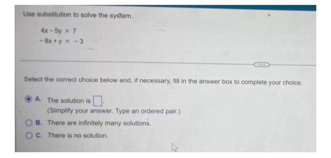 Use substitution to solve the system.
4x-5y = 7
- 8x+y = -3
Select the correct choice below and, if necessary, fill in the answer box to complete your choice.
A. The solution is
(Simplify your answer. Type an ordered pair.)
B. There are infinitely many solutions.
OC. There is no solution.