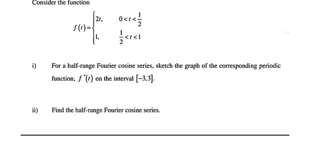 Consider the function
i)
ii)
f(t)=
21,
1,
0<1</
1/3<1<1
For a half-range Fourier cosine series, sketch the graph of the corresponding periodic
function, f(t) on the interval [-3,3].
Find the half-range Fourier cosine series.