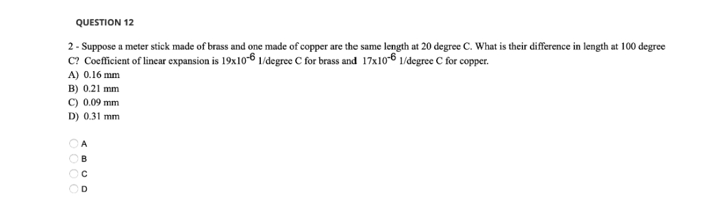 QUESTION 12
2- Suppose a meter stick made of brass and one made of copper are the same length at 20 degree C. What is their difference in length at 100 degree
C? Coefficient of linear expansion is 19x10-6 1/degree C for brass and 17x10-6 1/degree C for copper.
A) 0.16 mm
B) 0.21 mm
C) 0.09 mm
D) 0.31 mm
OA
OB
OC
OD